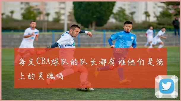 每支CBA球队的队长都有谁他们是场上的灵魂吗