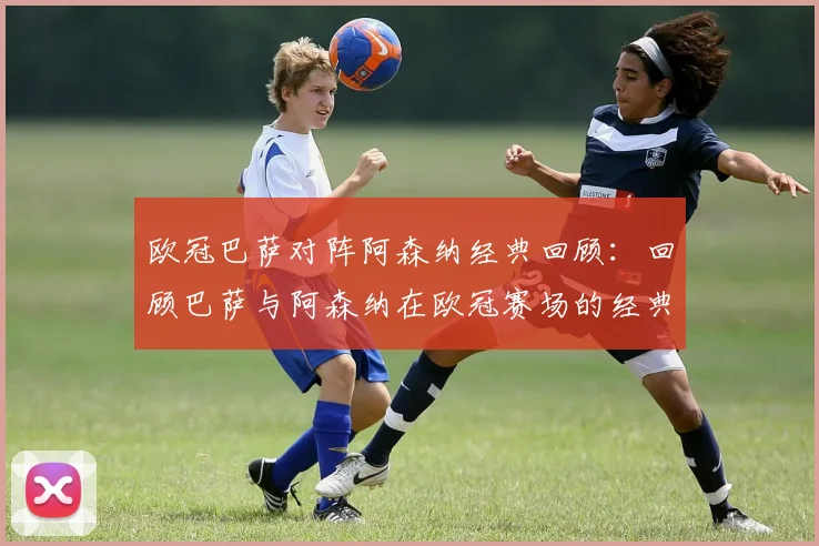 欧冠巴萨对阵阿森纳经典回顾：回顾巴萨与阿森纳在欧冠赛场的经典对决