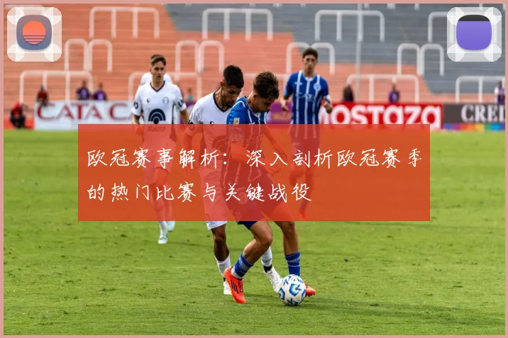 欧冠赛事解析：深入剖析欧冠赛季的热门比赛与关键战役