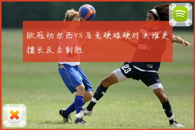 欧冠切尔西vs马竞硬碰硬对决谁更擅长反击制胜
